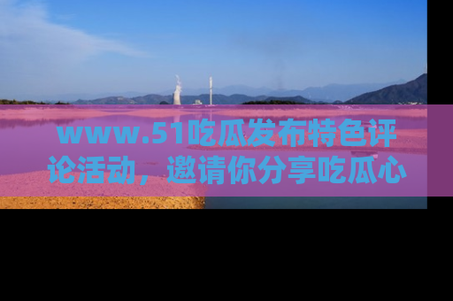 www.51吃瓜发布特色评论活动,邀请你分享吃瓜心得与看法!