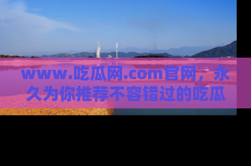 www.吃瓜网.com官网,永久为你推荐不容错过的吃瓜故事