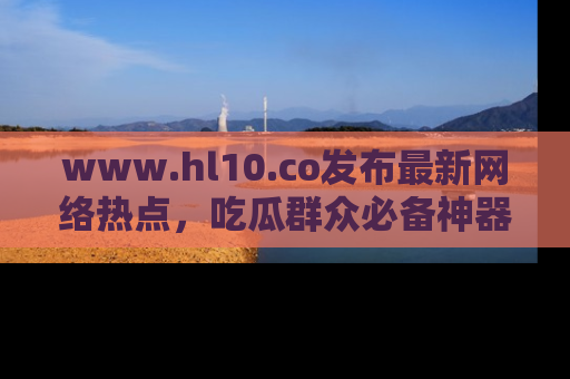 www.hl10.co发布最新网络热点,吃瓜群众必备神器