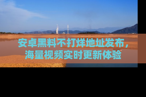 安卓黑料不打烊地址发布,海量视频实时更新体验