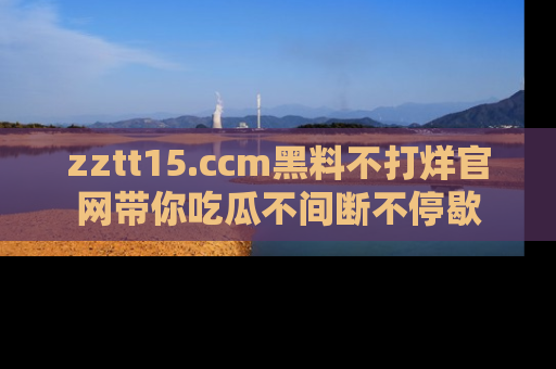 zztt15.ccm黑料不打烊官网带你吃瓜不间断不停歇