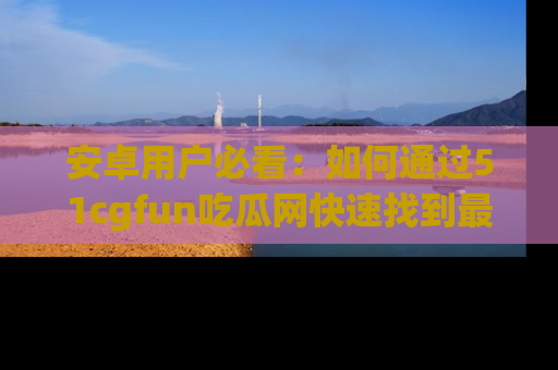 安卓用户必看:如何通过51cgfun吃瓜网快速找到最新链接?