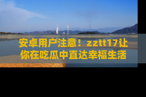 安卓用户注意!zztt17让你在吃瓜中直达幸福生活
