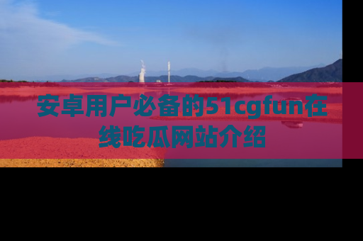 安卓用户必备的51cgfun在线吃瓜网站介绍