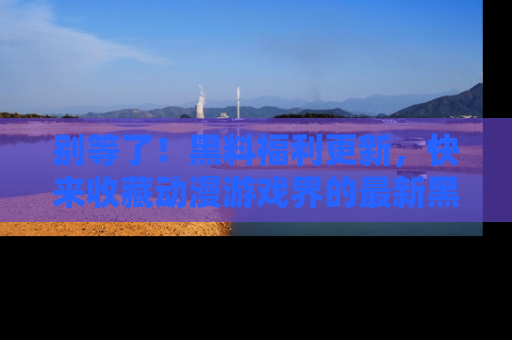 别等了！黑料福利更新，快来收藏动漫游戏界的最新黑料吧！