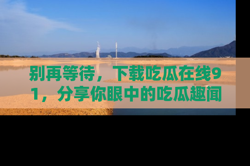 别再等待，下载吃瓜在线91，分享你眼中的吃瓜趣闻吧！