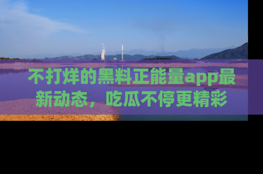 不打烊的黑料正能量app最新动态,吃瓜不停更精彩