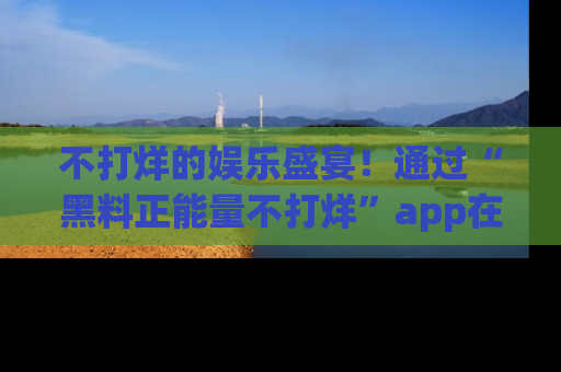 不打烊的娱乐盛宴！通过“黑料正能量不打烊”app在线观看最新内容，链接在此，不容错过！