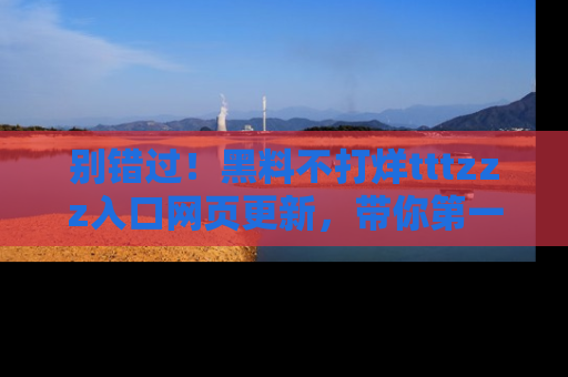 别错过!黑料不打烊tttzzz入口网页更新,带你第一时间了解最新动态!