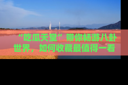 “吃瓜天堂”带你畅游八卦世界,如何收藏最值得一看的趣闻?