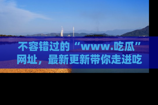 不容错过的“www.吃瓜”网址，最新更新带你走进吃瓜新时尚