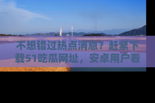 不想错过热点消息?赶紧下载51吃瓜网址,安卓用户看这边!