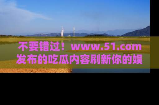 不要错过!www.51.com发布的吃瓜内容刷新你的娱乐认知