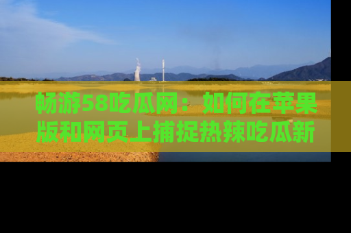 畅游58吃瓜网:如何在苹果版和网页上捕捉热辣吃瓜新闻?