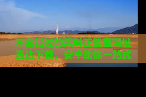 不容错过的黑料正能量网址直达下载,安卓助你一站式吃瓜体验!