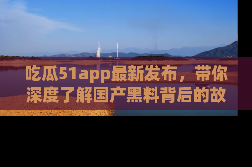 吃瓜51app最新发布,带你深度了解国产黑料背后的故事!