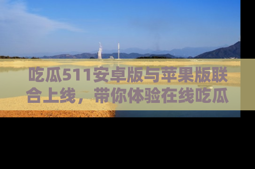 吃瓜511安卓版与苹果版联合上线,带你体验在线吃瓜新天地