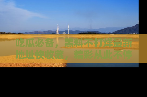 吃瓜必备,黑料不打烊最新地址快收藏,精彩从此不停!