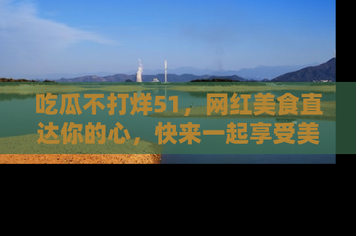 吃瓜不打烊51，网红美食直达你的心，快来一起享受美好时光！