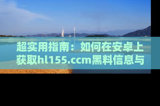 超实用指南:如何在安卓上获取hl155.ccm黑料信息与技巧