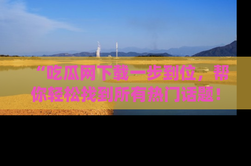 “吃瓜网下载一步到位，帮你轻松找到所有热门话题！”网址：www.chiguaw.com