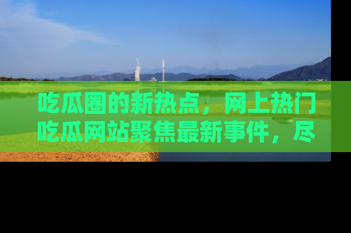吃瓜圈的新热点，网上热门吃瓜网站聚焦最新事件，尽在吃瓜网站！
