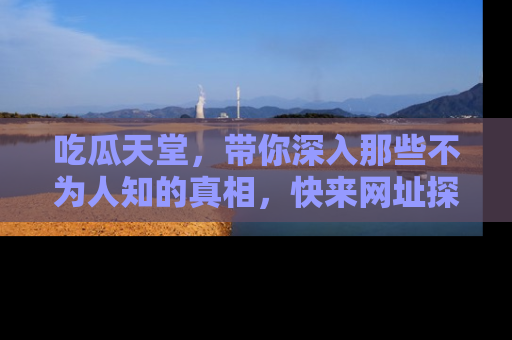 吃瓜天堂，带你深入那些不为人知的真相，快来网址探索吧！
