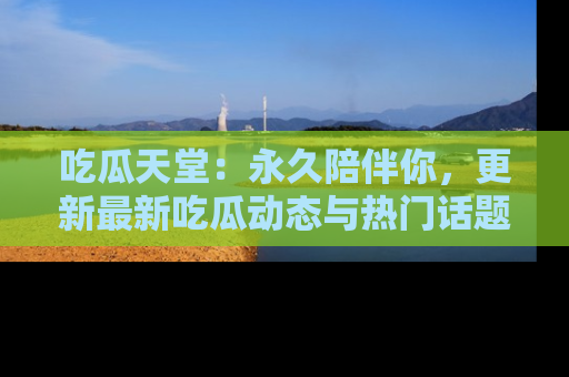 吃瓜天堂:永久陪伴你,更新最新吃瓜动态与热门话题