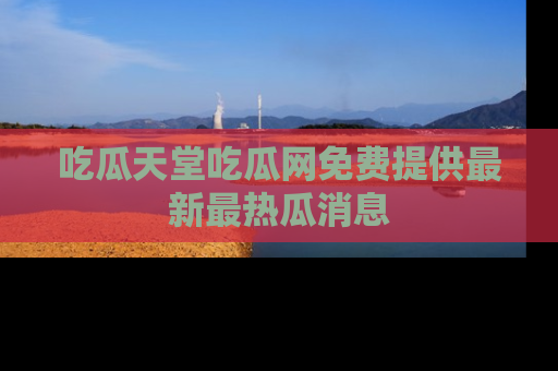 吃瓜天堂吃瓜网免费提供最新最热瓜消息