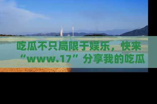 吃瓜不只局限于娱乐，快来“www.17”分享我的吃瓜技巧，成为社交圈的明星！