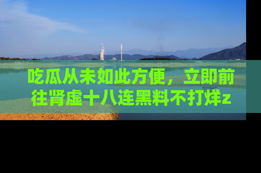 吃瓜从未如此方便，立即前往肾虚十八连黑料不打烊zzzttt，发现更多精彩，地址在这里！