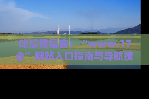 吃瓜党福音：“www.17@”网站入口指南与导航技巧全解析