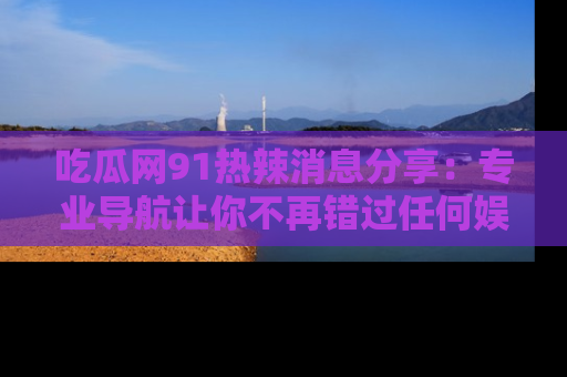 吃瓜网91热辣消息分享:专业导航让你不再错过任何娱乐八卦