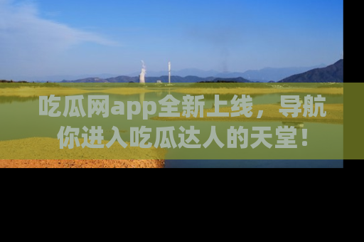 吃瓜网app全新上线，导航你进入吃瓜达人的天堂！