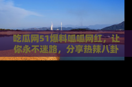 吃瓜网51爆料呱呱网红,让你永不迷路,分享热辣八卦速递!