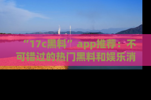 “17c黑料”app推荐：不可错过的热门黑料和娱乐消息