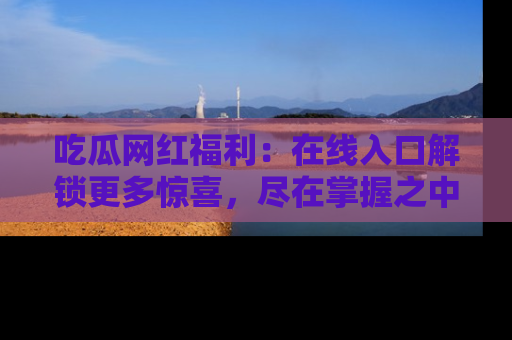 吃瓜网红福利：在线入口解锁更多惊喜，尽在掌握之中