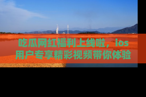 吃瓜网红福利上线啦，ios用户专享精彩视频带你体验乐趣！