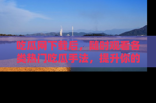 吃瓜网下载后，随时观看各类热门吃瓜手法，提升你的社交技能！