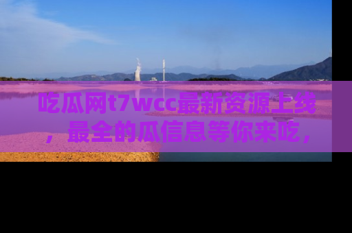 吃瓜网t7wcc最新资源上线，最全的瓜信息等你来吃，快来围观！
