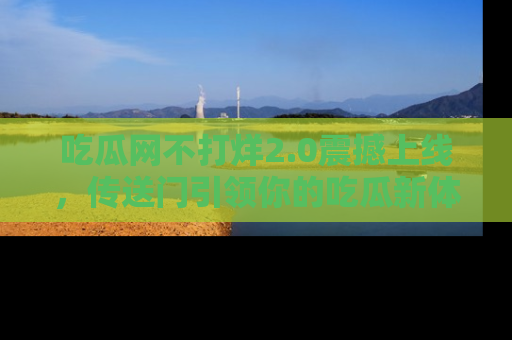 吃瓜网不打烊2.0震撼上线，传送门引领你的吃瓜新体验