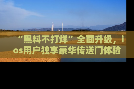 “黑料不打烊”全面升级,ios用户独享豪华传送门体验!