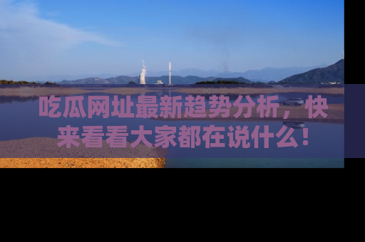 吃瓜网址最新趋势分析，快来看看大家都在说什么！