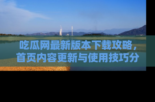 吃瓜网最新版本下载攻略，首页内容更新与使用技巧分享