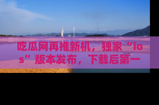 吃瓜网再推新机，独家“ios”版本发布，下载后第一时间获取热点吃瓜信息！