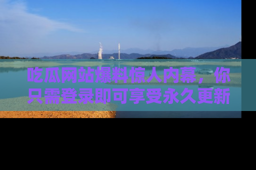 吃瓜网站爆料惊人内幕，你只需登录即可享受永久更新服务！