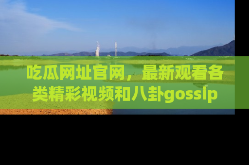 吃瓜网址官网，最新观看各类精彩视频和八卦gossip