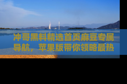 冲哥黑料精选首页麻豆专属导航，苹果版带你领略最热的黑料故事