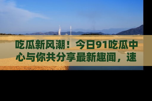 吃瓜新风潮！今日91吃瓜中心与你共分享最新趣闻，速来点击入口看看吧！