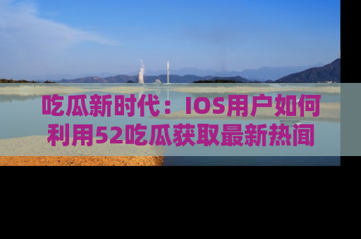 吃瓜新时代：IOS用户如何利用52吃瓜获取最新热闻